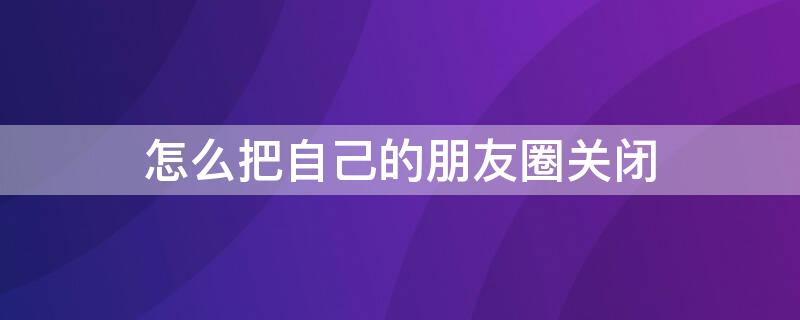 怎么把自己的朋友圈关闭（怎么把自己的朋友圈关闭自己看不到）