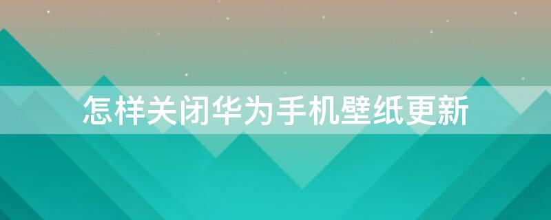 怎样关闭华为手机壁纸更新（怎样关闭华为手机壁纸更新提示）