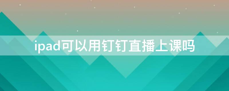 ipad可以用钉钉直播上课吗（ipad可以使用钉钉直播吗）