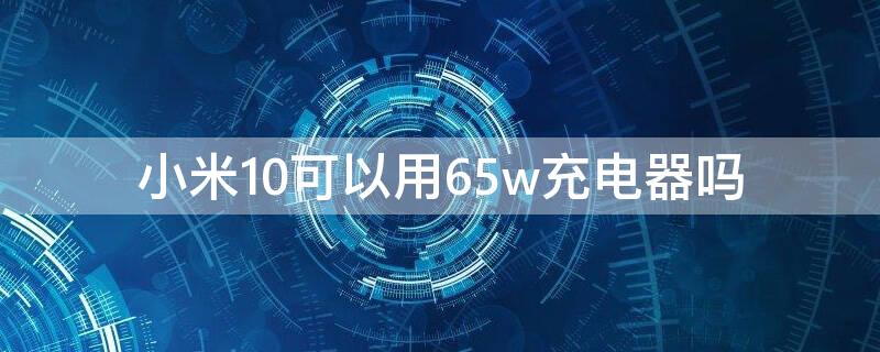 小米10可以用65w充电器吗 小米10能用65w充电器吗