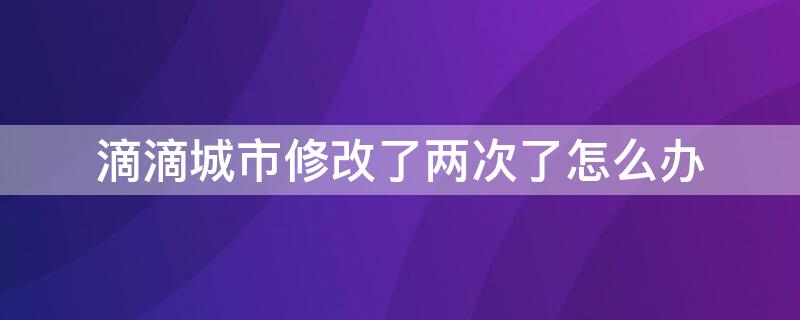 滴滴城市修改了两次了怎么办（滴滴出行修改城市失败什么原因）