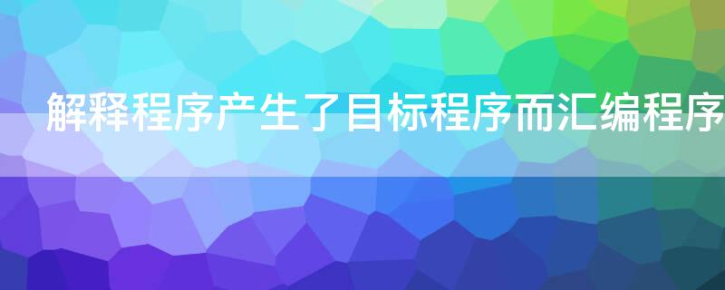 解释程序产生了目标程序而汇编程序 解释程序产生目标程序而编译程序不产生目标程序