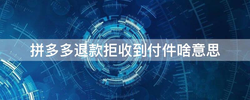 拼多多退款拒收到付件啥意思 拼多多退货拒收到付是什么意思