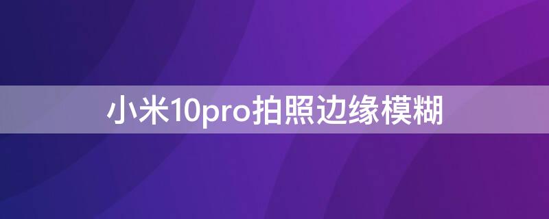 小米10pro拍照边缘模糊（小米10pro拍照边缘模糊怎么设置）