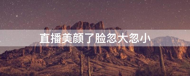 直播美颜了脸忽大忽小（直播美颜了脸忽大忽小怎么调整）