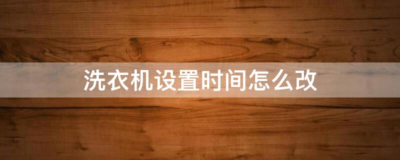 洗衣机设置时间怎么改 全自动洗衣机时间太长怎么调