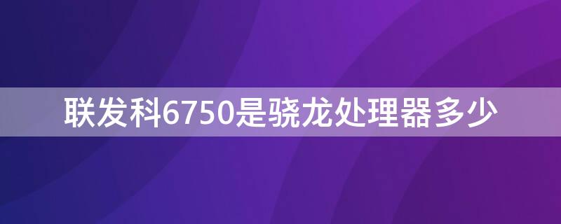 联发科6750是骁龙处理器多少（联发科6755处理器相当于骁龙多少）