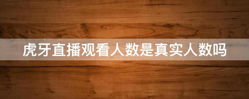 虎牙直播观看人数是真实人数吗（虎牙直播观看人数是真实人数吗知乎）