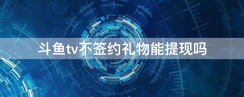 斗鱼tv不签约礼物能提现吗（斗鱼tv不签约礼物能提现吗安全吗）
