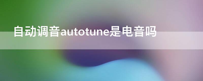 自动调音autotune是电音吗（自动调音和电音的区别）