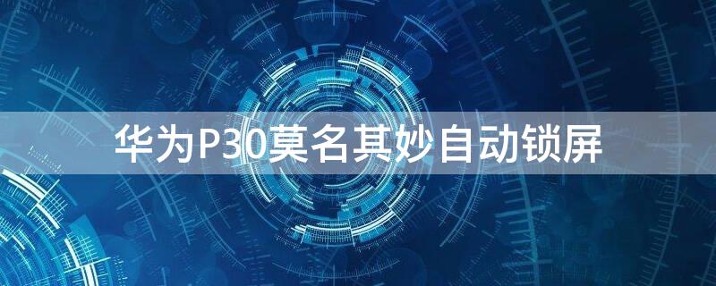 华为P30莫名其妙自动锁屏 华为p30为啥会自动锁屏