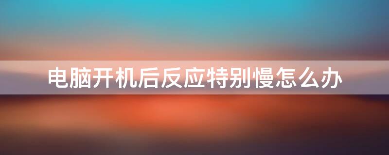 电脑开机后反应特别慢怎么办（电脑开机之后反应迟钝）