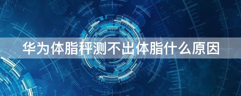华为体脂秤测不出体脂什么原因（华为体脂秤怎么测不到体脂）