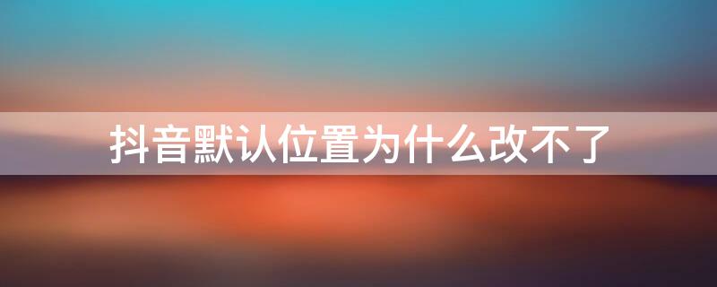 抖音默认位置为什么改不了 抖音默认位置不对怎么回事