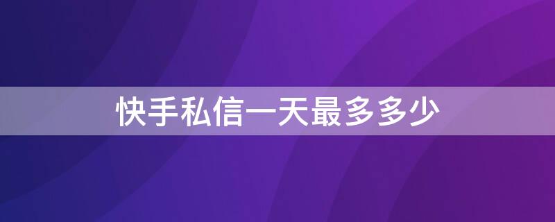 快手私信一天最多多少（快手私信一天多少条上限）