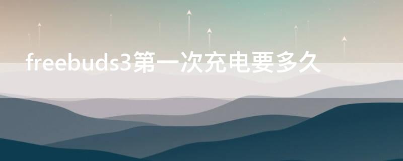 freebuds3第一次充电要多久 freebuds3第一次充电充多久