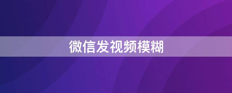 微信发视频模糊（微信发视频模糊变清晰处理方法朋友圈）