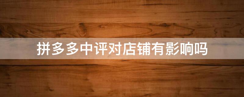 拼多多中评对店铺有影响吗 拼多多的评价对店铺有影响吗