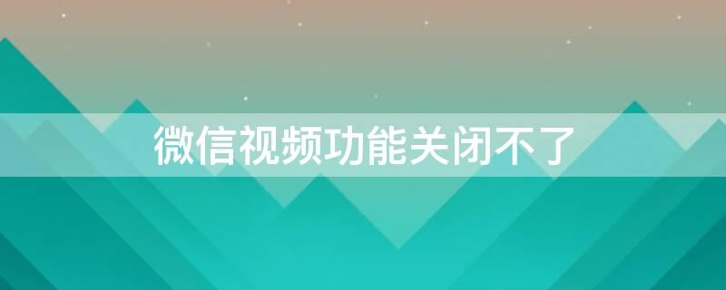 微信视频功能关闭不了 微信视频功能关闭不了怎么办