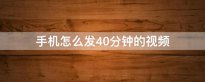 手机怎么发40分钟的视频 手机怎样发60分钟视频