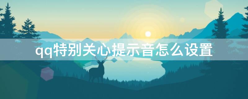 qq特别关心提示音怎么设置 qq特别关心提示音怎么调音量