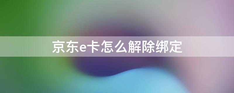 京东e卡怎么解除绑定 京东e卡怎么解除绑定手机号