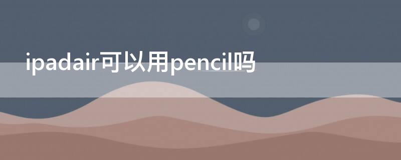ipadair可以用pencil吗 ipadair可以使用pencil吗