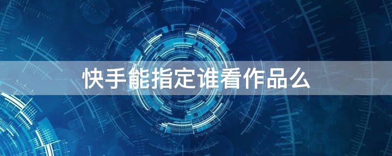 快手能指定谁看作品么（快手可以只让指定的人看动态吗）