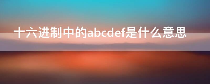 十六进制中的abcdef是什么意思 十六进制里面的abcd