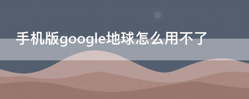 手机版google地球怎么用不了 手机版谷歌地球用不了