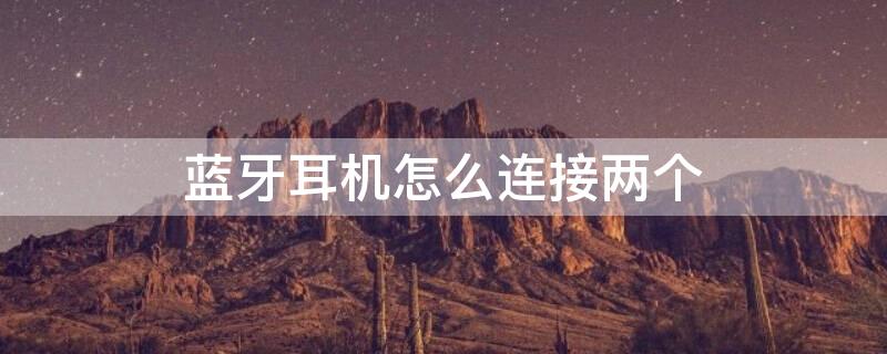 蓝牙耳机怎么连接两个 蓝牙耳机怎么连接两个设备