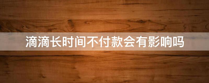 滴滴长时间不付款会有影响吗 滴滴长时间不付款会有影响吗收款嘛