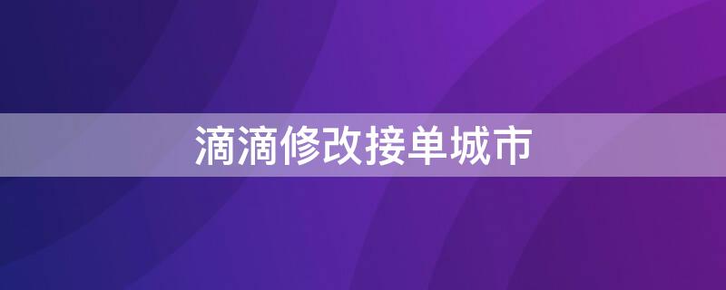 滴滴修改接单城市（滴滴车主修改接单城市）