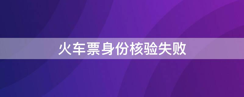 火车票身份核验失败 火车票身份核验失败什么意思