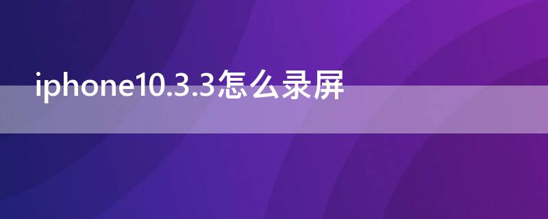 iPhone10.3.3怎么录屏 苹果10.3.2怎么录屏