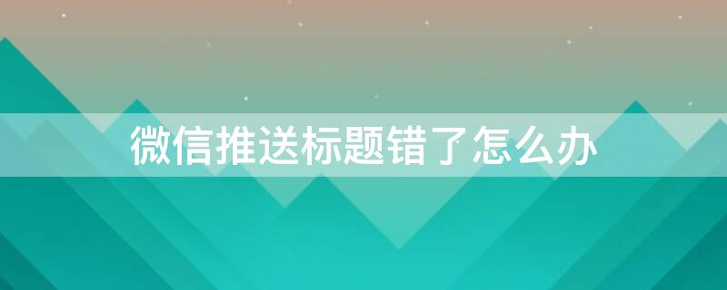 微信推送标题错了怎么办 微信推送标题错了怎么办啊