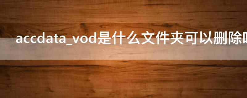 accdata_vod是什么文件夹可以删除吗 安卓accdata vod文件夹