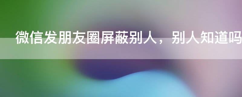 微信发朋友圈屏蔽别人，别人知道吗 微信发朋友圈屏蔽别人,别人知道吗怎么办