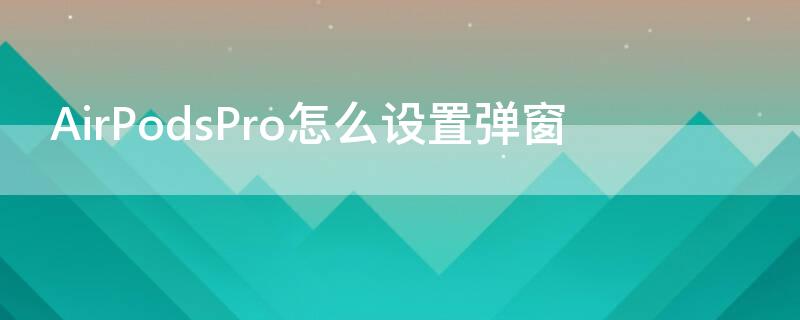 AirPodsPro怎么设置弹窗 airpodspro如何设置弹窗