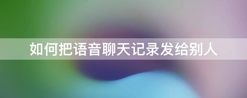 如何把语音聊天记录发给别人 如何把语音聊天记录发给别人看