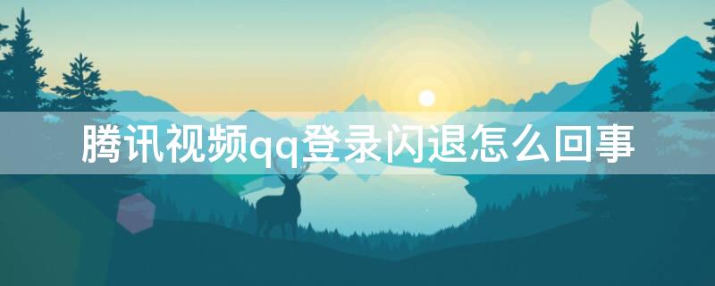 腾讯视频qq登录闪退怎么回事 腾讯视频qq会员登录闪退