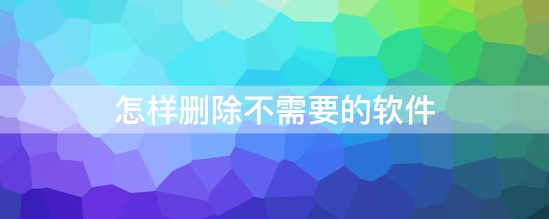怎样删除不需要的软件（怎样删除不需要的软件?）