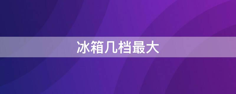 冰箱几档最大 冰箱几档最大1到7