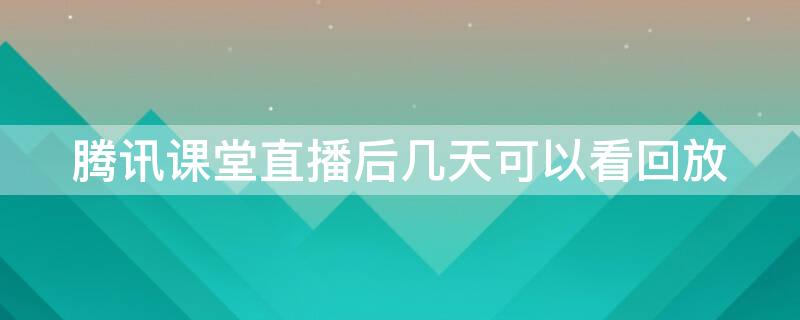 腾讯课堂直播后几天可以看回放（腾讯课堂直播回放多久生成）