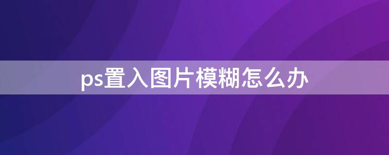 ps置入图片模糊怎么办（ps置入图片模糊怎么办视频）