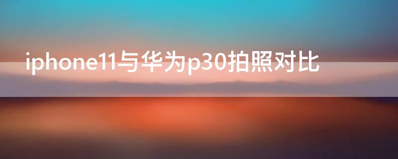 iPhone11与华为p30拍照对比（iphone11拍照和华为p30好）