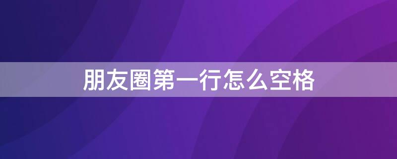 朋友圈第一行怎么空格 朋友圈第一行怎么空格了