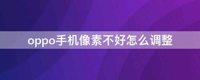 oppo手机像素不好怎么调整 oppo手机像素不好怎么调整清晰度