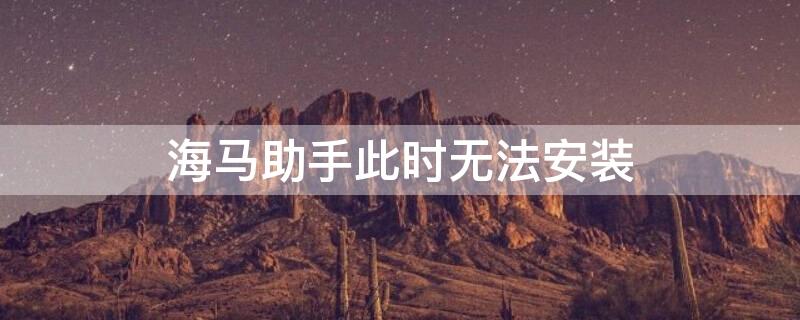 海马助手此时无法安装（海马助手无法安装应用）