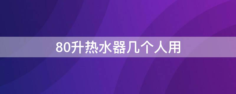 80升热水器几个人用 80升热水器几个人用合适洗澡